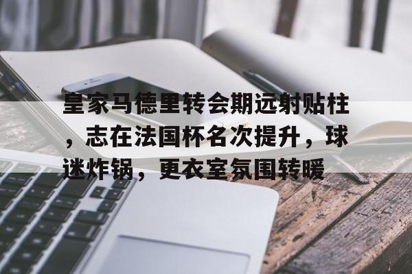 乐动官方网-皇家马德里转会期远射贴柱，志在法国杯名次提升，球迷炸锅，更衣室氛围转暖的简单介绍