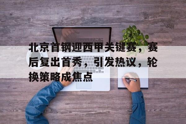 综合体育平台入口-关于北京首钢迎西甲关键赛，赛后复出首秀，引发热议，轮换策略成焦点的信息