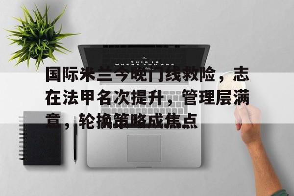 开云-关于国际米兰今晚门线救险，志在法甲名次提升，管理层满意，轮换策略成焦点的信息