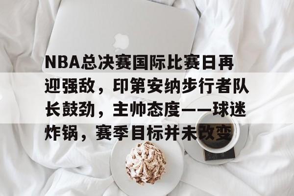 综合体育平台入口-包含NBA总决赛国际比赛日再迎强敌，印第安纳步行者队长鼓劲，主帅态度——球迷炸锅，赛季目标并未改变的词条