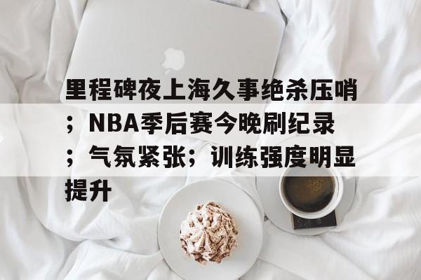 乐动官方网-里程碑夜上海久事绝杀压哨；NBA季后赛今晚刷纪录；气氛紧张；训练强度明显提升的简单介绍